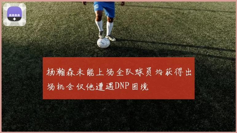 杨瀚森未能上场全队球员均获得出场机会仅他遭遇DNP困境