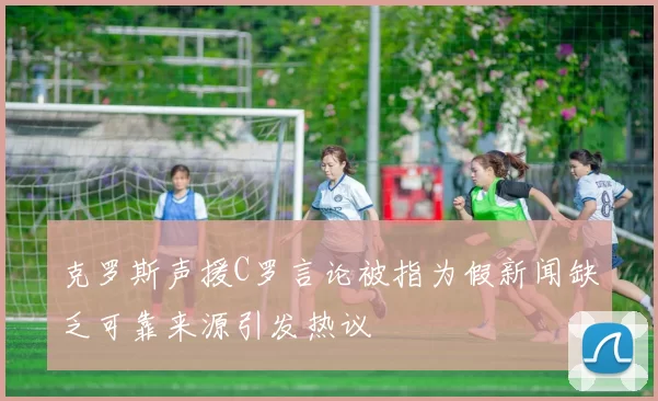 克罗斯声援C罗言论被指为假新闻缺乏可靠来源引发热议