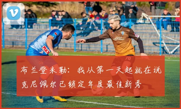 布兰登米勒：我从第一天起就在说克尼佩尔已锁定年度最佳新秀