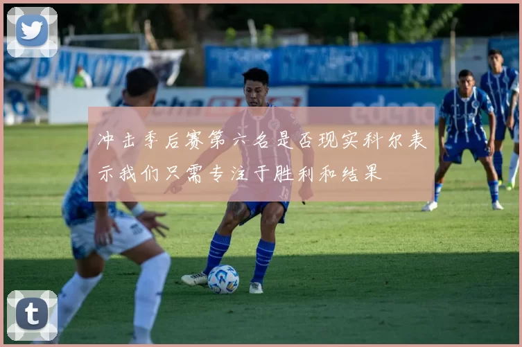 冲击季后赛第六名是否现实科尔表示我们只需专注于胜利和结果