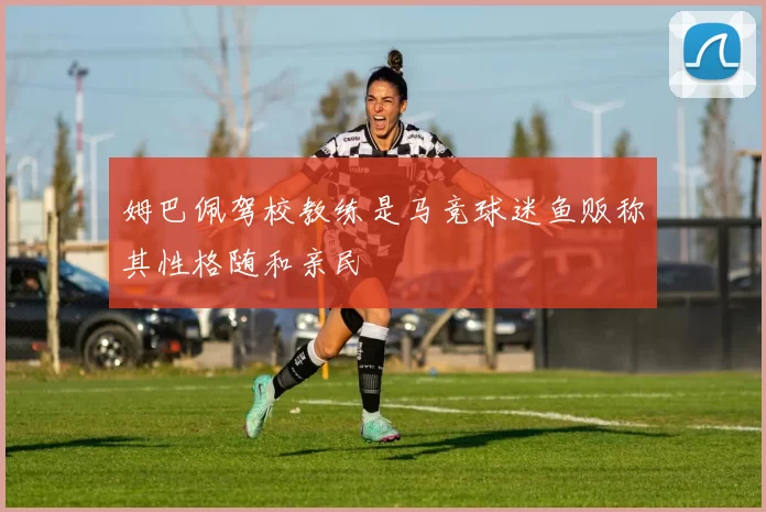 姆巴佩驾校教练是马竞球迷鱼贩称其性格随和亲民