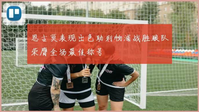 恩古莫表现出色助利物浦战胜狼队荣膺全场最佳称号