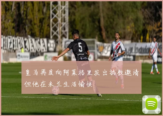 皇马再度向阿莱格里发出执教邀请但他在米兰生活愉快