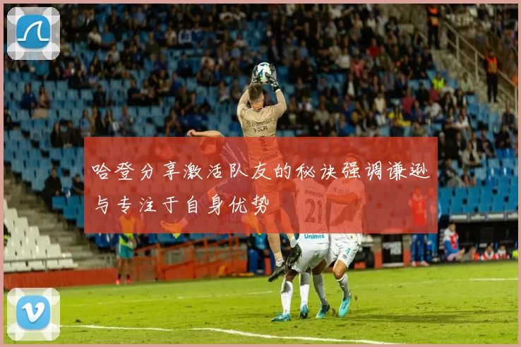 哈登分享激活队友的秘诀强调谦逊与专注于自身优势