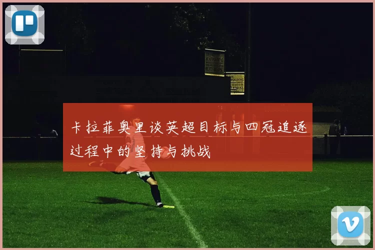 卡拉菲奥里谈英超目标与四冠追逐过程中的坚持与挑战