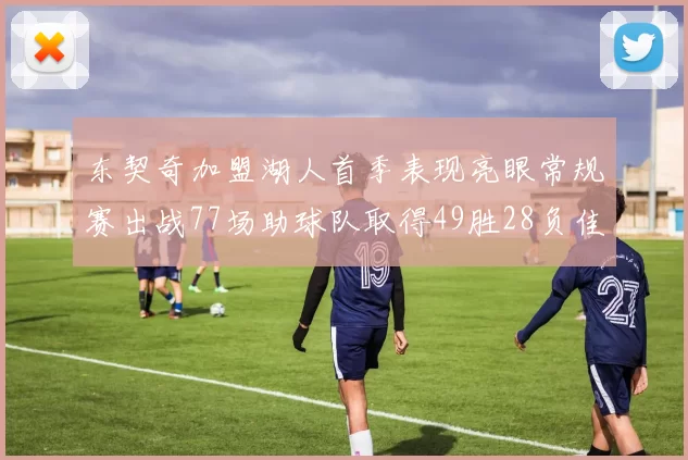 东契奇加盟湖人首季表现亮眼常规赛出战77场助球队取得49胜28负佳绩