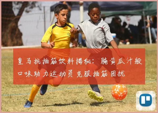 皇马抗抽筋饮料揭秘：腌黄瓜汁般口味助力运动员克服抽筋困扰