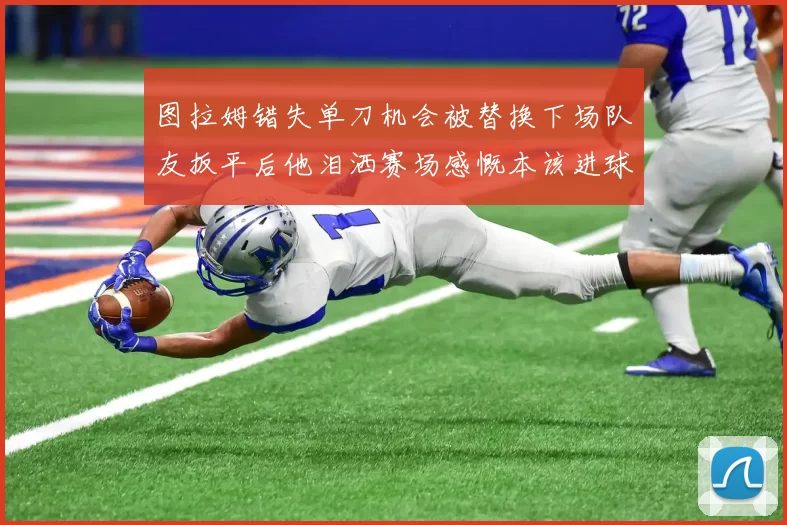 图拉姆错失单刀机会被替换下场队友扳平后他泪洒赛场感慨本该进球