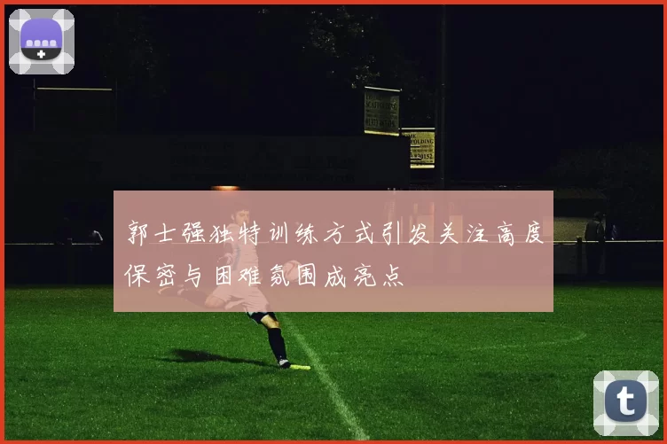 郭士强独特训练方式引发关注高度保密与困难氛围成亮点