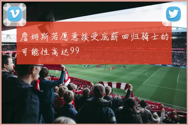 詹姆斯若愿意接受底薪回归骑士的可能性高达99