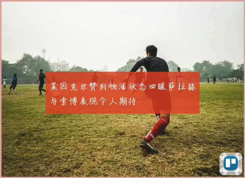 莱因克尔赞利物浦状态回暖萨拉赫与索博表现令人期待