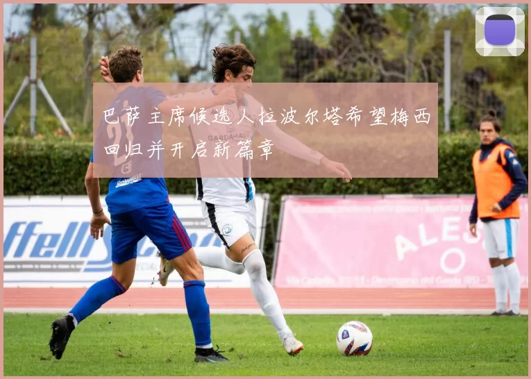 巴萨主席候选人拉波尔塔希望梅西回归并开启新篇章