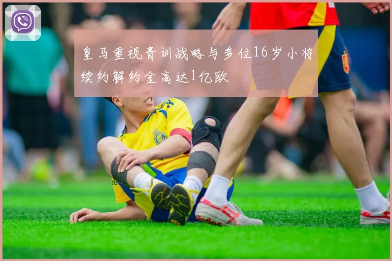 皇马重视青训战略与多位16岁小将续约解约金高达1亿欧