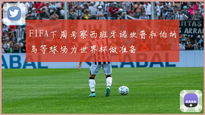 FIFA下周考察西班牙诺坎普和伯纳乌等球场为世界杯做准备