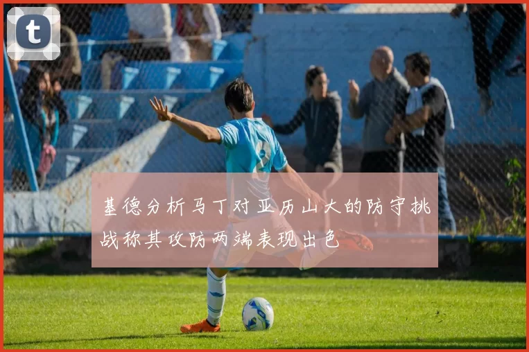 基德分析马丁对亚历山大的防守挑战称其攻防两端表现出色