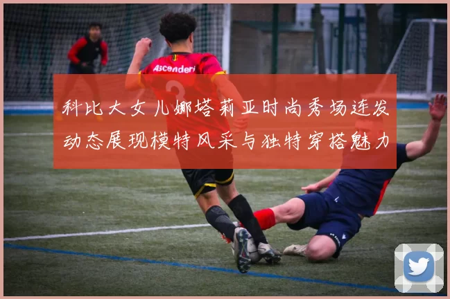 科比大女儿娜塔莉亚时尚秀场连发动态展现模特风采与独特穿搭魅力