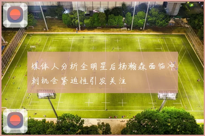 媒体人分析全明星后杨瀚森面临冲刺机会紧迫性引发关注