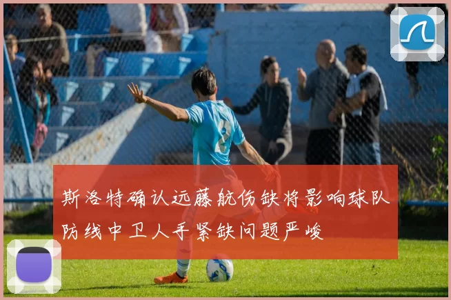 斯洛特确认远藤航伤缺将影响球队防线中卫人手紧缺问题严峻