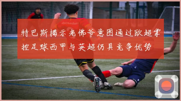 特巴斯揭示老佛爷意图通过欧超掌控足球西甲与英超仍具竞争优势