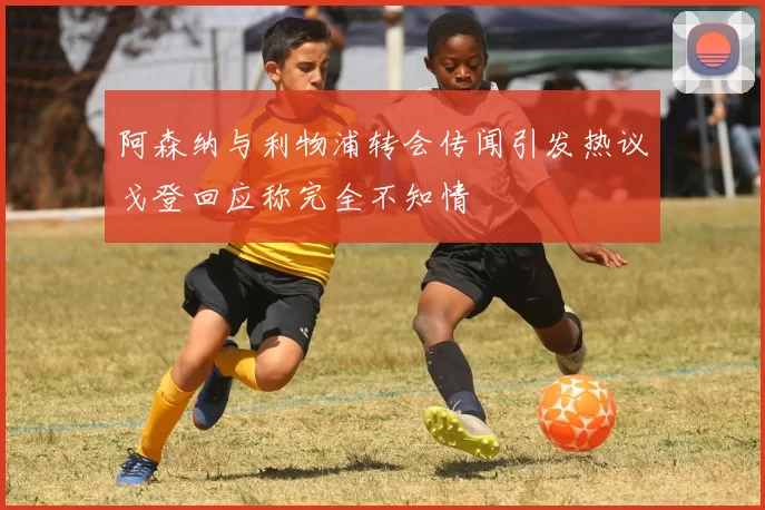 阿森纳与利物浦转会传闻引发热议戈登回应称完全不知情