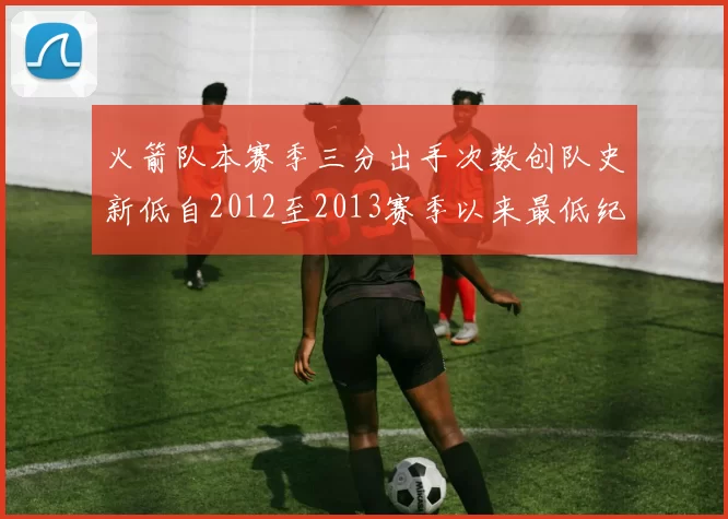 火箭队本赛季三分出手次数创队史新低自2012至2013赛季以来最低纪录